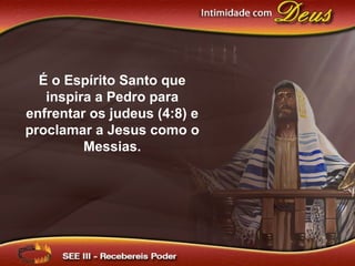 É o Espírito Santo que
inspira a Pedro para
enfrentar os judeus (4:8) e
proclamar a Jesus como o
Messias.
 