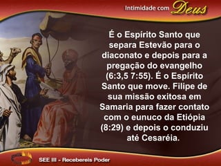É o Espírito Santo que
separa Estevão para o
diaconato e depois para a
pregação do evangelho
(6:3,5 7:55). É o Espírito
Santo que move. Filipe de
sua missão exitosa em
Samaria para fazer contato
com o eunuco da Etiópia
(8:29) e depois o conduziu
até Cesaréia.
 