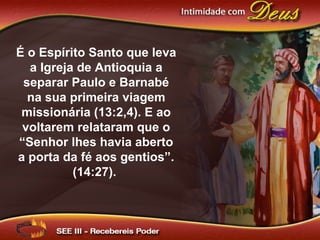 É o Espírito Santo que leva
a Igreja de Antioquia a
separar Paulo e Barnabé
na sua primeira viagem
missionária (13:2,4). E ao
voltarem relataram que o
“Senhor lhes havia aberto
a porta da fé aos gentios”.
(14:27).
 