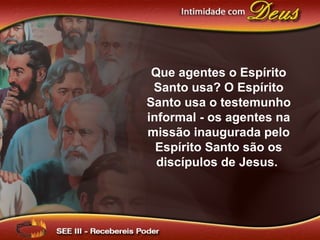 Que agentes o Espírito
Santo usa? O Espírito
Santo usa o testemunho
informal - os agentes na
missão inaugurada pelo
Espírito Santo são os
discípulos de Jesus.
 