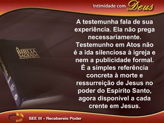 A testemunha fala de sua
experiência. Ela não prega
necessariamente.
Testemunho em Atos não
é a ida silenciosa à igreja e
nem a publicidade formal.
É a simples referência
concreta à morte e
ressurreição de Jesus no
poder do Espírito Santo,
agora disponível a cada
crente em Jesus.
 