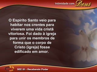 O Espírito Santo veio para
habitar nos crentes para
viverem uma vida cristã
vitoriosa. Foi dado à igreja
para unir os membros de
forma que o corpo de
Cristo (igreja) fosse
edificado em amor.
 