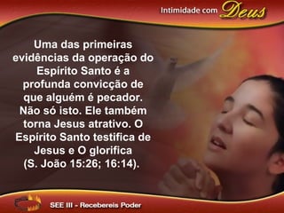Uma das primeiras
evidências da operação do
Espírito Santo é a
profunda convicção de
que alguém é pecador.
Não só isto. Ele também
torna Jesus atrativo. O
Espírito Santo testifica de
Jesus e O glorifica
(S. João 15:26; 16:14).
 