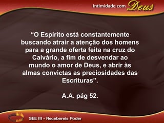 “O Espírito está constantemente
buscando atrair a atenção dos homens
para a grande oferta feita na cruz do
Calvário, a fim de desvendar ao
mundo o amor de Deus, e abrir às
almas convictas as preciosidades das
Escrituras”.
A.A. pág 52.
 