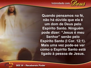Quando pensamos na fé,
não há dúvida que ela é
um dom de Deus pelo
Espírito Santo. Ninguém
pode dizer: “Jesus é meu
Senhor” senão pelo
Espírito Santo (I Cor. 12:1).
Mais uma vez pode-se ver
como o Espírito Santo está
ligado à pessoa de Jesus.
 