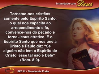 Tornamo-nos cristãos
somente pelo Espírito Santo,
o qual nos capacita ao
arrependimento e fé,
convence-nos do pecado e
torna Jesus atrativo. É o
Espírito Santo que nos une a
Cristo e Paulo diz: “Se
alguém não tem o Espírito de
Cristo, esse tal não é Dele”
(Rom. 8:9).
 
