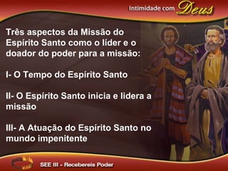 Três aspectos da Missão do
Espírito Santo como o líder e o
doador do poder para a missão:
I- O Tempo do Espírito Santo
II- O Espírito Santo inicia e lidera a
missão
III- A Atuação do Espírito Santo no
mundo impenitente
 