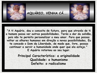 AQUÁRIO, VENHA CÁ...
"A ti Aquário, dou o conceito de futuro, para que através de ti
o homem possa ver outras possibilidades. Terás a dor da solidão,
pois não te permito personalizar o meu amor. Para que possas
voltar os olhares humanos em direção a novas possibilidades, Eu
te concedo o Dom da Liberdade, de modo que, livre, possas
continuar a servir a humanidade onde quer que ela esteja."
E Aquário retornou ao seu lugar.
Principal Característica: a originalidade
Qualidade: o humanismo
Defeito: o radicalismo
 