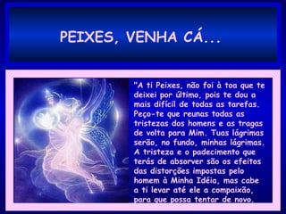 PEIXES, VENHA CÁ...
"A ti Peixes, não foi à toa que te
deixei por último, pois te dou a
mais difícil de todas as tarefas.
Peço-te que reunas todas as
tristezas dos homens e as tragas
de volta para Mim. Tuas lágrimas
serão, no fundo, minhas lágrimas.
A tristeza e o padecimento que
terás de absorver são os efeitos
das distorções impostas pelo
homem à Minha Idéia, mas cabe
a ti levar até ele a compaixão,
para que possa tentar de novo.
 