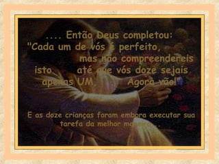 .... Então Deus completou:
"Cada um de vós é perfeito,
mas não compreendereis
isto até que vós doze sejais
apenas UM, Agora vão!“
E as doze crianças foram embora executar sua
tarefa da melhor maneira...
 