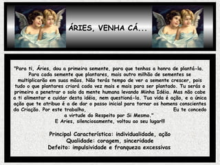 ÁRIES, VENHA CÁ...
"Para ti, Áries, dou a primeira semente, para que tenhas a honra de plantá-la.
Para cada semente que plantares, mais outro milhão de sementes se
multiplicarão em suas mãos. Não terás tempo de ver a semente crescer, pois
tudo o que plantares criará cada vez mais e mais para ser plantado. Tu serás o
primeiro a penetrar o solo da mente humana levando Minha Idéia. Mas não cabe
a ti alimentar e cuidar desta idéia, nem questioná-la. Tua vida é ação, e a única
ação que te atribuo é a de dar o passo inicial para tornar os homens conscientes
da Criação. Por este trabalho, Eu te concedo
a virtude do Respeito por Si Mesmo."
E Aries, silenciosamente, voltou ao seu lugar!!!
Principal Característica: individualidade, ação
Qualidade: coragem, sinceridade
Defeito: impulsividade e franqueza excessivas
 