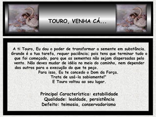 TOURO, VENHA CÁ...
A ti Touro, Eu dou o poder de transformar a semente em substância.
Grande é a tua tarefa, requer paciência; pois tens que terminar tudo o
que foi começado, para que as sementes não sejam dispersadas pelo
vento. Não deves mudar de idéia no meio do caminho, nem depender
dos outros para a execução do que te peço.
Para isso, Eu te concedo o Dom da Força.
Trata de usá-la sabiamente!"
E Touro voltou ao seu lugar.
Principal Característica: estabilidade
Qualidade: lealdade, persistência
Defeito: teimosia, conservadorismo
 
