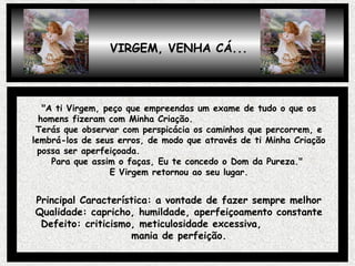"A ti Virgem, peço que empreendas um exame de tudo o que os
homens fizeram com Minha Criação.
Terás que observar com perspicácia os caminhos que percorrem, e
lembrá-los de seus erros, de modo que através de ti Minha Criação
possa ser aperfeiçoada.
Para que assim o faças, Eu te concedo o Dom da Pureza."
E Virgem retornou ao seu lugar.
Principal Característica: a vontade de fazer sempre melhor
Qualidade: capricho, humildade, aperfeiçoamento constante
Defeito: criticismo, meticulosidade excessiva,
mania de perfeição.
VIRGEM, VENHA CÁ...
 
