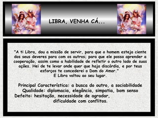 "A ti Libra, dou a missão de servir, para que o homem esteja ciente
dos seus deveres para com os outros; para que ele possa aprender a
cooperação, assim como a habilidade de refletir o outro lado de suas
ações. Hei de te levar onde quer que haja discórdia, e por teus
esforços te concederei o Dom do Amor."
E Libra voltou ao seu lugar.
Principal Característica: a busca do outro, a sociabilidade
Qualidade: diplomacia, elegância, simpatia, bom senso
Defeito: hesitação, necessidade de agradar,
dificuldade com conflitos.
LIBRA, VENHA CÁ...
 