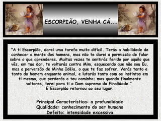 ESCORPIÃO, VENHA CÁ...
"A ti Escorpião, darei uma tarefa muito difícil. Terás a habilidade de
conhecer a mente dos homens, mas não te darei a permissão de falar
sobre o que aprenderes. Muitas vezes te sentirás ferido por aquilo que
vês, em tua dor, te voltarás contra Mim, esquecendo que não sou Eu,
mas a perversão de Minha Idéia, o que te faz sofrer. Verás tanto e
tanto do homem enquanto animal, e lutarás tanto com os instintos em
ti mesmo, que perderás o teu caminho; mas quando finalmente
voltares, terei para ti o Dom supremo da Finalidade."
E Escorpião retornou ao seu lugar.
Principal Característica: a profundidade
Qualidade: conhecimento do ser humano
Defeito: intensidade excessiva
 