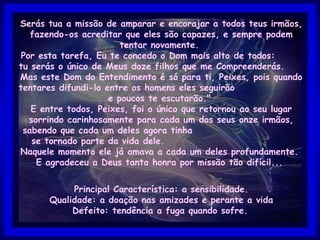 Serás tua a missão de amparar e encorajar a todos teus irmãos, fazendo-os acreditar que eles são capazes, e sempre podem tentar novamente.  Por esta tarefa, Eu te concedo o Dom mais alto de todos:  tu serás o único de Meus doze filhos que me Compreenderás.  Mas este Dom do Entendimento é só para ti, Peixes, pois quando tentares difundi-lo entre os homens eles seguirão  e poucos te escutarão."  E entre todos, Peixes, foi o único que retornou ao seu lugar sorrindo carinhosamente para cada um dos seus onze irmãos, sabendo que cada um deles agora tinha  se tornado parte da vida dele.  Naquele momento ele já amava a cada um deles profundamente.  E agradeceu a Deus tanta honra por missão tão difícil...  Principal Característica: a sensibilidade. Qualidade: a doação nas amizades e perante a vida Defeito: tendência a fuga quando sofre.   