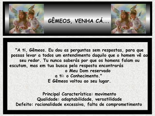 GÊMEOS, VENHA CÁ... "A ti, Gêmeos. Eu dou as perguntas sem respostas, para que possas levar a todos um entendimento daquilo que o homem vê ao seu redor. Tu nunca saberás por que os homens falam ou escutam, mas em tua busca pela resposta encontrarás  o Meu Dom reservado  a ti: o Conhecimento."  E Gêmeos voltou ao seu lugar. Principal Característica: movimento Qualidade: adaptabilidade, versatilidade Defeito: racionalidade excessiva, falta de comprometimento   
