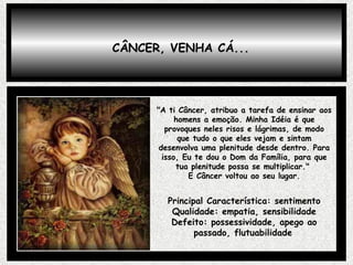 CÂNCER, VENHA CÁ... "A ti Câncer, atribuo a tarefa de ensinar aos homens a emoção. Minha Idéia é que provoques neles risos e lágrimas, de modo que tudo o que eles vejam e sintam desenvolva uma plenitude desde dentro. Para isso, Eu te dou o Dom da Família, para que tua plenitude possa se multiplicar."  E Câncer voltou ao seu lugar. Principal Característica: sentimento Qualidade: empatia, sensibilidade Defeito: possessividade, apego ao passado, flutuabilidade   