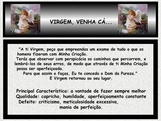 "A ti Virgem, peço que empreendas um exame de tudo o que os homens fizeram com Minha Criação.  Terás que observar com perspicácia os caminhos que percorrem, e lembrá-los de seus erros, de modo que através de ti Minha Criação possa ser aperfeiçoada.  Para que assim o faças, Eu te concedo o Dom da Pureza."  E Virgem retornou ao seu lugar. Principal Característica: a vontade de fazer sempre melhor Qualidade: capricho, humildade, aperfeiçoamento constante Defeito: criticismo, meticulosidade excessiva,  mania de perfeição. VIRGEM, VENHA CÁ... 
