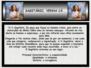 SAGITÁRIO, VENHA CÁ... "A ti Sagitário, Eu peço que faças os homens rirem, pois entre as distorções da Minha Idéia eles se tornam amargos. Através do riso darás ao homem a esperança, e por ela voltarás seus olhos novamente para Mim. Chegarás a Ter muitas vidas, ainda que só por um momento; e em cada vida que atingires, conhecereis a inquietação. A ti Sagitário, darei o Dom da Infinita Abundância, para que te possas expandir o bastante até atingir cada recanto onde haja escuridão, e levar aí a luz."  E Sagitário retornou ao seu lugar. Principal Característica: a expansividade Qualidade: o otimismo Defeito: a arrogância 