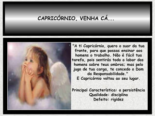 CAPRICÓRNIO, VENHA CÁ... "A ti Capricórnio, quero o suor da tua fronte, para que possas ensinar aos homens o trabalho. Não é fácil tua tarefa, pois sentirás todo o labor dos  homens sobre teus ombros; mas pelo jugo de tua carga, te concedo o Dom da Responsabilidade."  E Capricórnio voltou ao seu lugar. Principal Característica: a persistência Qualidade: disciplina Defeito: rigidez 