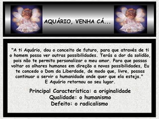 AQUÁRIO, VENHA CÁ... "A ti Aquário, dou o conceito de futuro, para que através de ti o homem possa ver outras possibilidades. Terás a dor da solidão, pois não te permito personalizar o meu amor. Para que possas voltar os olhares humanos em direção a novas possibilidades, Eu te concedo o Dom da Liberdade, de modo que, livre, possas continuar a servir a humanidade onde quer que ela esteja."  E Aquário retornou ao seu lugar. Principal Característica: a originalidade Qualidade: o humanismo Defeito: o radicalismo   