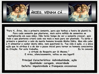 ÁRIES, VENHA CÁ... "Para ti, Áries, dou a primeira semente, para que tenhas a honra de plantá-la.  Para cada semente que plantares, mais outro milhão de sementes se multiplicarão em suas mãos. Não terás tempo de ver a semente crescer, pois tudo o que plantares criará cada vez mais e mais para ser plantado. Tu serás o primeiro a penetrar o solo da mente humana levando Minha Idéia. Mas não cabe a ti alimentar e cuidar desta idéia, nem questioná-la. Tua vida é ação, e a única ação que te atribuo é a de dar o passo inicial para tornar os homens conscientes da Criação. Por este trabalho,  Eu te concedo a virtude do Respeito por Si Mesmo."  E Aries, silenciosamente, voltou ao seu lugar!!! Principal Característica: individualidade, ação Qualidade: coragem, sinceridade Defeito: impulsividade e franqueza excessivas   