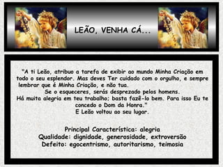 "A ti Leão, atribuo a tarefa de exibir ao mundo Minha Criação em todo o seu esplendor. Mas deves Ter cuidado com o orgulho, e sempre lembrar que é Minha Criação, e não tua.  Se o esqueceres, serás desprezado pelos homens. Há muita alegria em teu trabalho; basta fazê-lo bem. Para isso Eu te concedo o Dom da Honra."  E Leão voltou ao seu lugar. Principal Característica: alegria Qualidade: dignidade, generosidade, extroversão Defeito: egocentrismo, autoritarismo, teimosia LEÃO, VENHA CÁ... 