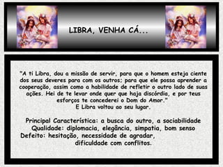 "A ti Libra, dou a missão de servir, para que o homem esteja ciente dos seus deveres para com os outros; para que ele possa aprender a cooperação, assim como a habilidade de refletir o outro lado de suas ações. Hei de te levar onde quer que haja discórdia, e por teus esforços te concederei o Dom do Amor."  E Libra voltou ao seu lugar. Principal Característica: a busca do outro, a sociabilidade Qualidade: diplomacia, elegância, simpatia, bom senso Defeito: hesitação, necessidade de agradar,  dificuldade com conflitos . LIBRA, VENHA CÁ... 