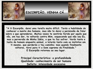 ESCORPIÃO, VENHA CÁ... "A ti Escorpião, darei uma tarefa muito difícil. Terás a habilidade de conhecer a mente dos homens, mas não te darei a permissão de falar sobre o que aprenderes. Muitas vezes te sentirás ferido por aquilo que vês, em tua dor, te voltarás contra Mim, esquecendo que não sou Eu, mas a perversão de Minha Idéia, o que te faz sofrer. Verás tanto e tanto do homem enquanto animal, e lutarás tanto com os instintos em ti mesmo, que perderás o teu caminho; mas quando finalmente voltares, terei para ti o Dom supremo da Finalidade."  E Escorpião retornou ao seu lugar. Principal Característica: a profundidade Qualidade: conhecimento do ser humano Defeito: intensidade excessiva 