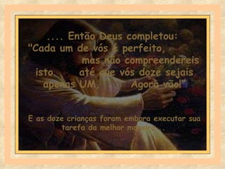 .... Então Deus completou:
"Cada um de vós é perfeito,
           mas não compreendereis
 isto      até que vós doze sejais
   apenas UM,        Agora vão!“


E as doze crianças foram embora executar sua
        tarefa da melhor maneira...
 