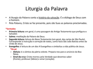 Liturgia da Palavra
• A liturgia da Palavra conta a história da salvação. É o diálogo de Deus com
o homem.
• Pela Palavra, Cristo se faz presente, pois são Suas as palavras proclamadas.
*Sentados
• Primeira leitura: em geral, é uma passagem do Antigo Testamento que prefigura o
Salvador.
• Salmo: meditação da Palavra de Deus.
• Segunda leitura: leitura do Novo Testamento (em geral, das cartas de São Paulo).
Corresponde à instrução e correção de todos, como fazia São João Batista antes da
vinda de Jesus.
• Evangelho: é leitura de um dos 4 Evangelhos e simboliza a vida pública de Jesus.
*De pé
– Aleluia: é o cântico da pátria celeste. Prepara-nos para o anúncio da Boa
Nova;
– Sinal-da-cruz: Cristo morreu pela Verdade que devemos saber
(fronte), professar (lábios) e amar (coração).
 
