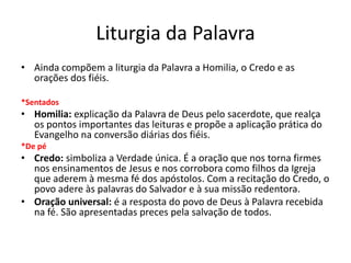 Liturgia da Palavra
• Ainda compõem a liturgia da Palavra a Homilia, o Credo e as
orações dos fiéis.
*Sentados
• Homilia: explicação da Palavra de Deus pelo sacerdote, que realça
os pontos importantes das leituras e propõe a aplicação prática do
Evangelho na conversão diárias dos fiéis.
*De pé
• Credo: simboliza a Verdade única. É a oração que nos torna firmes
nos ensinamentos de Jesus e nos corrobora como filhos da Igreja
que aderem à mesma fé dos apóstolos. Com a recitação do Credo, o
povo adere às palavras do Salvador e à sua missão redentora.
• Oração universal: é a resposta do povo de Deus à Palavra recebida
na fé. São apresentadas preces pela salvação de todos.
 