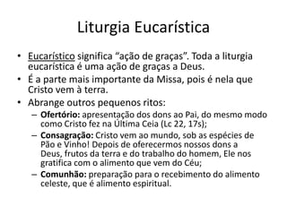 Liturgia Eucarística
• Eucarístico significa “ação de graças”. Toda a liturgia
eucarística é uma ação de graças a Deus.
• É a parte mais importante da Missa, pois é nela que
Cristo vem à terra.
• Abrange outros pequenos ritos:
– Ofertório: apresentação dos dons ao Pai, do mesmo modo
como Cristo fez na Última Ceia (Lc 22, 17s);
– Consagração: Cristo vem ao mundo, sob as espécies de
Pão e Vinho! Depois de oferecermos nossos dons a
Deus, frutos da terra e do trabalho do homem, Ele nos
gratifica com o alimento que vem do Céu;
– Comunhão: preparação para o recebimento do alimento
celeste, que é alimento espiritual.
 