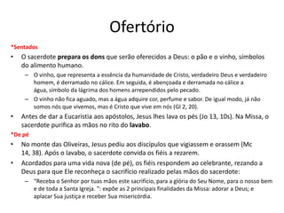 Ofertório
*Sentados
• O sacerdote prepara os dons que serão oferecidos a Deus: o pão e o vinho, símbolos
do alimento humano.
– O vinho, que representa a essência da humanidade de Cristo, verdadeiro Deus e verdadeiro
homem, é derramado no cálice. Em seguida, é abençoada e derramada no cálice a
água, símbolo da lágrima dos homens arrependidos pelo pecado.
– O vinho não fica aguado, mas a água adquire cor, perfume e sabor. De igual modo, já não
somos nós que vivemos, mas é Cristo que vive em nós (Gl 2, 20).
• Antes de dar a Eucaristia aos apóstolos, Jesus lhes lava os pés (Jo 13, 10s). Na Missa, o
sacerdote purifica as mãos no rito do lavabo.
*De pé
• No monte das Oliveiras, Jesus pediu aos discípulos que vigiassem e orassem (Mc
14, 38). Após o lavabo, o sacerdote convida os fiéis a rezarem.
• Acordados para uma vida nova (de pé), os fiéis respondem ao celebrante, rezando a
Deus para que Ele reconheça o sacrifício realizado pelas mãos do sacerdote:
– “Receba o Senhor por tuas mãos este sacrifício, para a glória do Seu Nome, para o nosso bem
e de toda a Santa Igreja. ”: expõe as 2 principais finalidades da Missa: adorar a Deus; e
aplacar Sua justiça e receber Sua misericórdia.
 