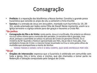 Consagração
• Prefácio: é a reparação das blasfêmias a Nosso Senhor. Constitui a grande prece
Eucarística que convida os anjos do céu a cantarem o hino triunfal.
• Sanctus: é a entrada de Jesus em Jerusalém, montado num burrinho (Lc 19, 29-
31), sendo aclamado por todos como Filho de David! Neste momento, unem-se a
Igreja terrestre e a Igreja celeste para dar graças e louvores a Cristo Rei.
*De joelhos
• Consagração do Pão e do Vinho: nesta parte, Jesus é crucificado. Ele próprio se oferece
na cruz como vítima para a remissão dos pecados. A narrativa não é passada, mas
atual, porque o sacerdote se coloca na pessoa de Cristo (in persona Christi). Eis o
mistério da fé! Quando a hóstia é apresentada aos fiéis, ela já não é mais pão, mas
verdadeiro Corpo de Cristo: o mesmo Corpo levantado na Cruz e visto pelos olhos da
multidão que acompanhava a morte do Senhor.
– TOMAI TODOS E COMEI: ISTO É O MEU CORPO, QUE SERÁ ENTREGUE POR VÓS
*De pé
• Orações de intercessão: expressa que a Eucaristia é celebrada em comunhão com
toda a Igreja, Céu e terra, vivos e mortos, que são chamados a tomar parte na
Redenção e Salvação conquistada pelo Sangue de Cristo.
 