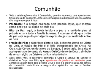 Comunhão
• Toda a celebração conduz à Comunhão, que é o momento que aproxima os
fiéis à mesa do banquete. Antes de comungarem o Corpo do Senhor, os fiéis
são preparados por 3 ritos:
• Pai-Nosso: é a oração ensinada pelo próprio Jesus, que mostra
como pedir ao Pai o pão de cada dia.
• Rito da Paz: aqui, a Igreja implora a paz e a unidade para si
própria e para toda a família humana. É comum ainda que o rito
da paz seja seguido por alguma expressão gestual realizada entre
os fiéis.
• Fração do Pão: o sacerdote parte o pão, o mesmo gesto de Cristo
na Ceia. A fração do Pão é o lado transpassado de Cristo na
Cruz, cujo Corpo, unido agora ao Sangue, é sepultado. Esse rito é
acompanhado do canto do Agnus Dei (Cordeiro de Deus), símbolo
da ressurreição de Cristo e da Sua misericórdia.
• Após esses ritos, o sacerdote comunga o Corpo e Sangue do Senhor e
distribui o Corpo aos fiéis, que agradecem de joelhos ou sentados pelo
alimento salutar dado pelo próprio Deus e que é o próprio Deus. Os cantos
de comunhão simbolizam a alegria dos apóstolos em ver o Senhor
ressuscitado.
 