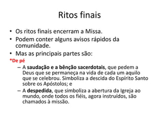 Ritos finais
• Os ritos finais encerram a Missa.
• Podem conter alguns avisos rápidos da
comunidade.
• Mas as principais partes são:
*De pé
– A saudação e a bênção sacerdotais, que pedem a
Deus que se permaneça na vida de cada um aquilo
que se celebrou. Simboliza a descida do Espírito Santo
sobre os Apóstolos; e
– A despedida, que simboliza a abertura da Igreja ao
mundo, onde todos os fiéis, agora instruídos, são
chamados à missão.
 