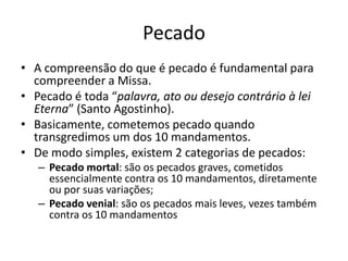 Pecado
• A compreensão do que é pecado é fundamental para
compreender a Missa.
• Pecado é toda “palavra, ato ou desejo contrário à lei
Eterna” (Santo Agostinho).
• Basicamente, cometemos pecado quando
transgredimos um dos 10 mandamentos.
• De modo simples, existem 2 categorias de pecados:
– Pecado mortal: são os pecados graves, cometidos
essencialmente contra os 10 mandamentos, diretamente
ou por suas variações;
– Pecado venial: são os pecados mais leves, vezes também
contra os 10 mandamentos
 