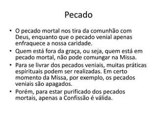 Pecado
• O pecado mortal nos tira da comunhão com
Deus, enquanto que o pecado venial apenas
enfraquece a nossa caridade.
• Quem está fora da graça, ou seja, quem está em
pecado mortal, não pode comungar na Missa.
• Para se livrar dos pecados veniais, muitas práticas
espirituais podem ser realizadas. Em certo
momento da Missa, por exemplo, os pecados
veniais são apagados.
• Porém, para estar purificado dos pecados
mortais, apenas a Confissão é válida.
 
