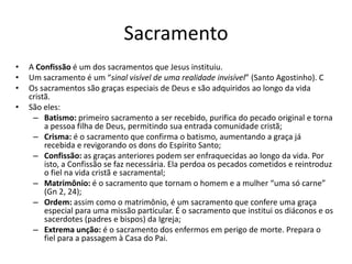 Sacramento
• A Confissão é um dos sacramentos que Jesus instituiu.
• Um sacramento é um “sinal visível de uma realidade invisível” (Santo Agostinho). C
• Os sacramentos são graças especiais de Deus e são adquiridos ao longo da vida
cristã.
• São eles:
– Batismo: primeiro sacramento a ser recebido, purifica do pecado original e torna
a pessoa filha de Deus, permitindo sua entrada comunidade cristã;
– Crisma: é o sacramento que confirma o batismo, aumentando a graça já
recebida e revigorando os dons do Espírito Santo;
– Confissão: as graças anteriores podem ser enfraquecidas ao longo da vida. Por
isto, a Confissão se faz necessária. Ela perdoa os pecados cometidos e reintroduz
o fiel na vida cristã e sacramental;
– Matrimônio: é o sacramento que tornam o homem e a mulher “uma só carne”
(Gn 2, 24);
– Ordem: assim como o matrimônio, é um sacramento que confere uma graça
especial para uma missão particular. É o sacramento que institui os diáconos e os
sacerdotes (padres e bispos) da Igreja;
– Extrema unção: é o sacramento dos enfermos em perigo de morte. Prepara o
fiel para a passagem à Casa do Pai.
 