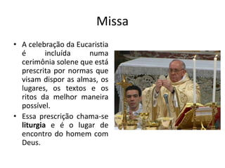 Missa
• A celebração da Eucaristia
é incluída numa
cerimônia solene que está
prescrita por normas que
visam dispor as almas, os
lugares, os textos e os
ritos da melhor maneira
possível.
• Essa prescrição chama-se
liturgia e é o lugar de
encontro do homem com
Deus.
 