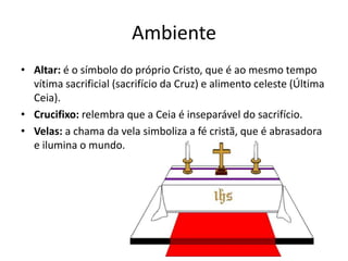 Ambiente
• Altar: é o símbolo do próprio Cristo, que é ao mesmo tempo
vítima sacrificial (sacrifício da Cruz) e alimento celeste (Última
Ceia).
• Crucifixo: relembra que a Ceia é inseparável do sacrifício.
• Velas: a chama da vela simboliza a fé cristã, que é abrasadora
e ilumina o mundo.
 