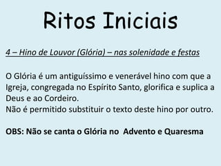 Ritos Iniciais
4 – Hino de Louvor (Glória) – nas solenidade e festas
O Glória é um antiguíssimo e venerável hino com que a
Igreja, congregada no Espírito Santo, glorifica e suplica a
Deus e ao Cordeiro.
Não é permitido substituir o texto deste hino por outro.
OBS: Não se canta o Glória no Advento e Quaresma
 