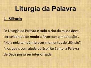 Liturgia da Palavra
1 - Silêncio
“A Liturgia da Palavra e todo o rito da missa deve
ser celebrada de modo a favorecer a meditação”.
“Haja nela também breves momentos de silêncio”,
“nos quais com ajuda do Espírito Santo, a Palavra
de Deus possa ser interiorizada.
 