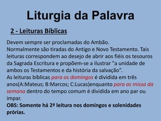 Liturgia da Palavra
2 - Leituras Bíblicas
Devem sempre ser proclamadas do Ambão.
Normalmente são tiradas do Antigo e Novo Testamento. Tais
leituras correspondem ao desejo de abrir aos fiéis os tesouros
da Sagrada Escritura e propõem-se a ilustrar "a unidade de
ambos os Testamentos e da história da salvação”.
As leituras bíblicas para os domingos é dividida em três
anos(A:Mateus; B:Marcos; C:Lucas)enquanto para as missa da
semana dentro do tempo comum é dividida em ano par ou
impar.
OBS: Somente há 2ª leitura nos domingos e solenidades
prórias.
 