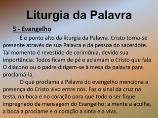 Liturgia da Palavra
5 - Evangelho
É o ponto alto da liturgia da Palavra. Cristo torna-se
presente através de sua Palavra e da pessoa do sacerdote.
Tal momento é revestido de cerimônia, devido sua
importância. Todos ficam de pé e aclamam o Cristo que fala.
O diácono ou o padre dirigem-se à mesa da palavra para
proclamá-la.
O que proclama a Palavra do evangelho menciona a
presença do Cristo vivo entre nós. Faz o sinal da cruz na
testa, na boca e no coração para que todo o ser fique
impregnado da mensagem do Evangelho: a mente a acolha,
a boca a proclame e o coração a sinta e a viva.
 