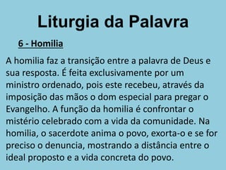 Liturgia da Palavra
6 - Homilia
A homilia faz a transição entre a palavra de Deus e
sua resposta. É feita exclusivamente por um
ministro ordenado, pois este recebeu, através da
imposição das mãos o dom especial para pregar o
Evangelho. A função da homilia é confrontar o
mistério celebrado com a vida da comunidade. Na
homilia, o sacerdote anima o povo, exorta-o e se for
preciso o denuncia, mostrando a distância entre o
ideal proposto e a vida concreta do povo.
 