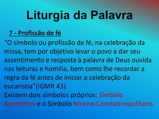 Liturgia da Palavra
7 - Profissão de fé
“O símbolo ou profissão de fé, na celebração da
missa, tem por objetivo levar o povo a dar seu
assentimento e resposta à palavra de Deus ouvida
nas leituras e homilia, bem como lhe recordar a
regra da fé antes de iniciar a celebração da
eucaristia”(IGMR 43).
Existem dois símbolos próprios: Símbolo
Apostólico e o Símbolo Niceno-Constatinopolitano.
 