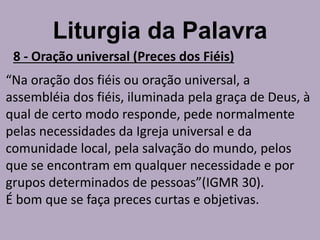 Liturgia da Palavra
8 - Oração universal (Preces dos Fiéis)
“Na oração dos fiéis ou oração universal, a
assembléia dos fiéis, iluminada pela graça de Deus, à
qual de certo modo responde, pede normalmente
pelas necessidades da Igreja universal e da
comunidade local, pela salvação do mundo, pelos
que se encontram em qualquer necessidade e por
grupos determinados de pessoas”(IGMR 30).
É bom que se faça preces curtas e objetivas.
 